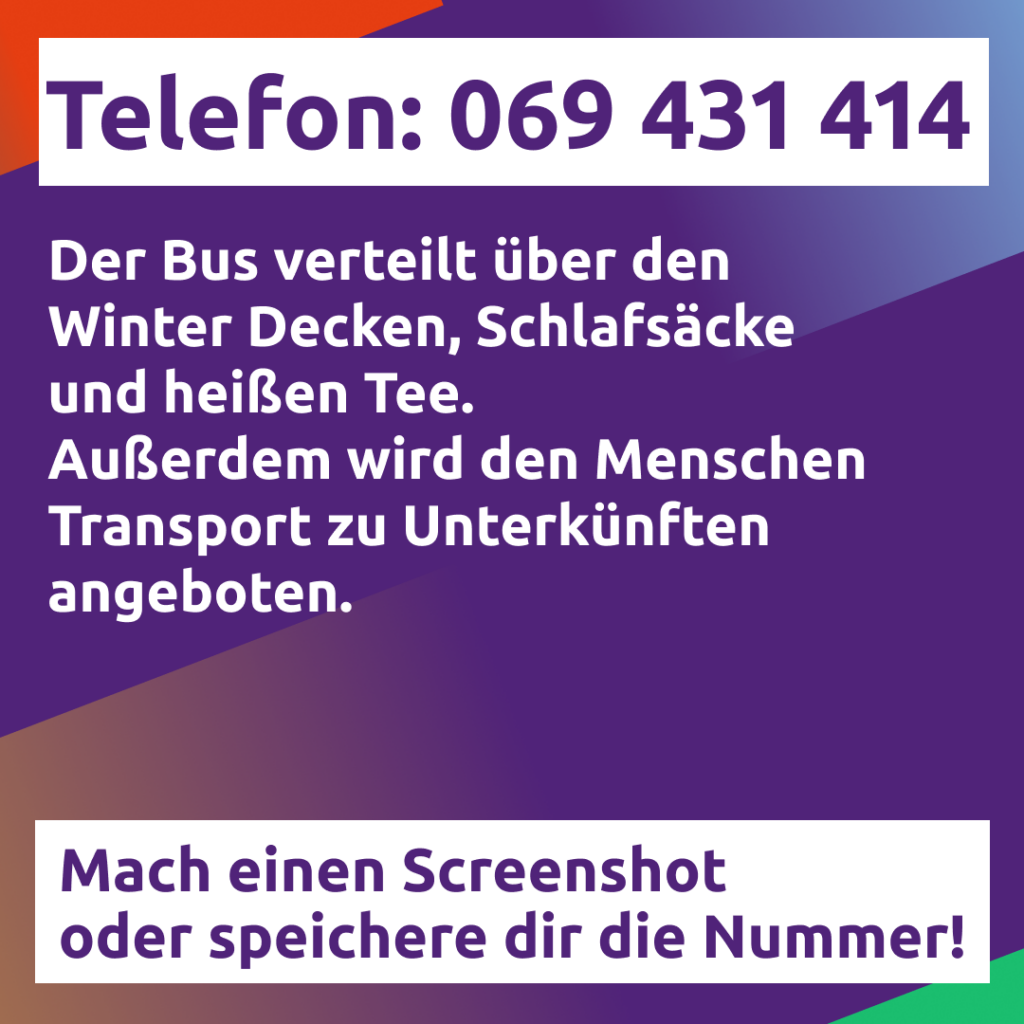 Auf bunten Hintergrund Schrift. Abgebildet ist die Telefonnummer des Frankfurter Kältebus. Sie lautet 069 431 414. Der Kältebus verteilt über den winter Decken, Schlafsäcke und heißen Tee. Außerdem wird den Menschen Transport zu Unterkünften angeboten.